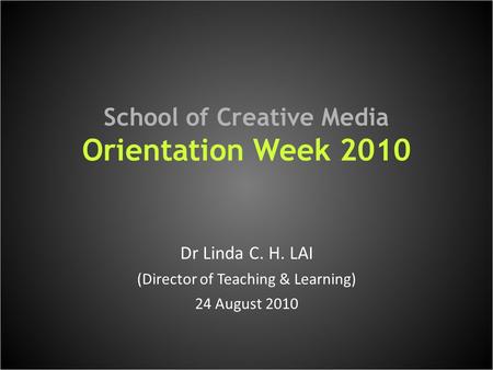 School of Creative Media Orientation Week 2010 Dr Linda C. H. LAI (Director of Teaching & Learning) 24 August 2010.