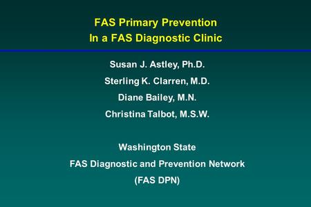 FAS Primary Prevention In a FAS Diagnostic Clinic Susan J. Astley, Ph.D. Sterling K. Clarren, M.D. Diane Bailey, M.N. Christina Talbot, M.S.W. Washington.