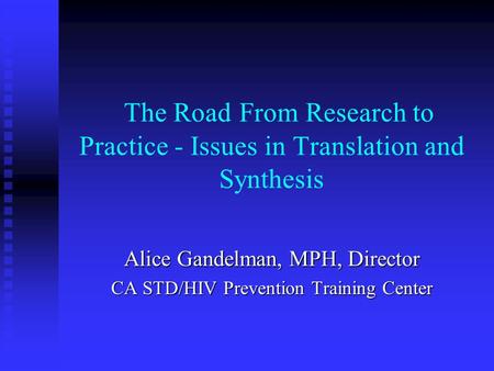 The Road From Research to Practice - Issues in Translation and Synthesis Alice Gandelman, MPH, Director CA STD/HIV Prevention Training Center.