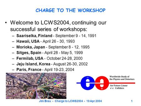 Jim Brau - Charge to LCWS2004 - 19 Apr 20041 CHARGE TO THE WORKSHOP Welcome to LCWS2004, continuing our successful series of workshops: –Saariselka, Finland.