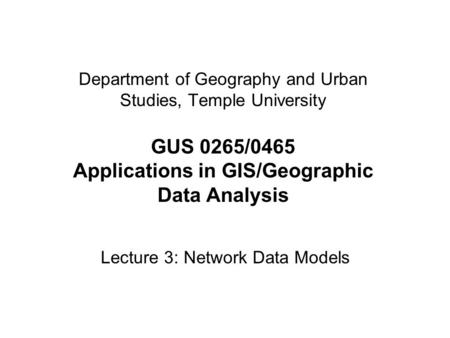 Department of Geography and Urban Studies, Temple University GUS 0265/0465 Applications in GIS/Geographic Data Analysis Lecture 3: Network Data Models.
