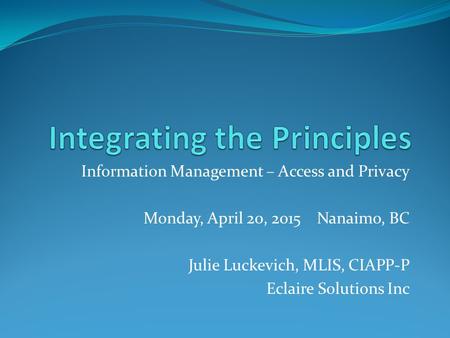 Information Management – Access and Privacy Monday, April 20, 2015 Nanaimo, BC Julie Luckevich, MLIS, CIAPP-P Eclaire Solutions Inc.