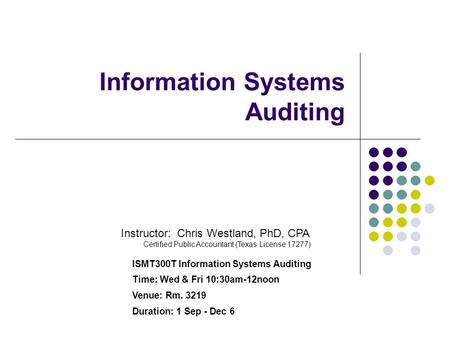 Information Systems Auditing Instructor: Chris Westland, PhD, CPA Certified Public Accountant (Texas License 17277) ISMT300T Information Systems Auditing.