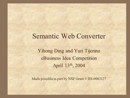 Semantic Web Converter Yihong Ding and Yuri Tijerino eBusiness Idea Competition April 13 th, 2004 Made possible in part by NSF Grant #:IIS-0083127.