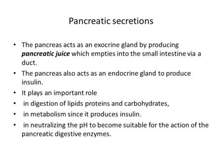 Pancreatic secretions The pancreas acts as an exocrine gland by producing pancreatic juice which empties into the small intestine via a duct. The pancreas.