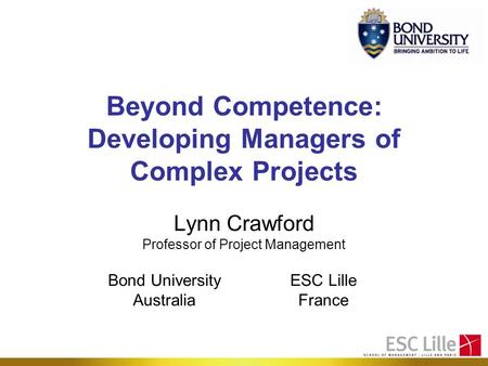Beyond Competence: Developing Managers of Complex Projects Lynn Crawford Professor of Project Management Bond University Australia ESC Lille France.