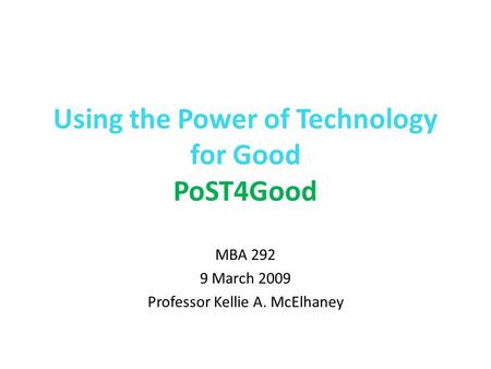 Using the Power of Technology for Good PoST4Good MBA 292 9 March 2009 Professor Kellie A. McElhaney.