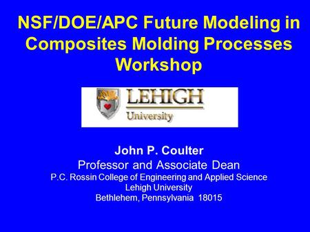 NSF/DOE/APC Future Modeling in Composites Molding Processes Workshop John P. Coulter Professor and Associate Dean P.C. Rossin College of Engineering and.