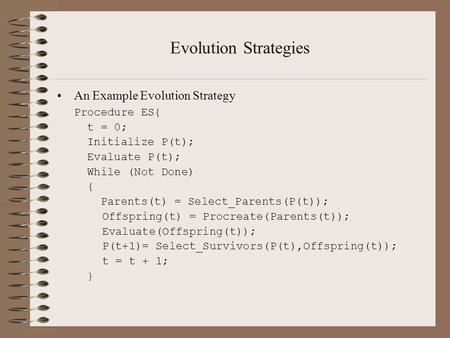 Evolution Strategies An Example Evolution Strategy Procedure ES{ t = 0; Initialize P(t); Evaluate P(t); While (Not Done) { Parents(t) = Select_Parents(P(t));