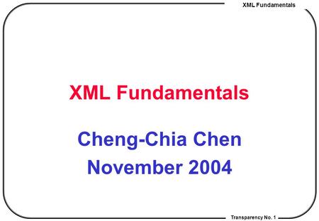 XML Fundamentals Transparency No. 1 XML Fundamentals Cheng-Chia Chen November 2004.