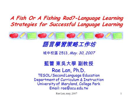 Rae Lan, may, 20071 A Fish Or A Fishing Rod?-Language Learning Strategies for Successful Language Learning 語言學習策略工作坊 城中校區 2513, May. 30, 2007 藍蕾 東吳大學 副教授.