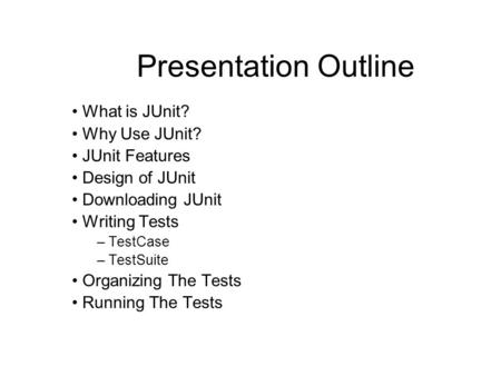 Presentation Outline What is JUnit? Why Use JUnit? JUnit Features Design of JUnit Downloading JUnit Writing Tests – TestCase – TestSuite Organizing The.
