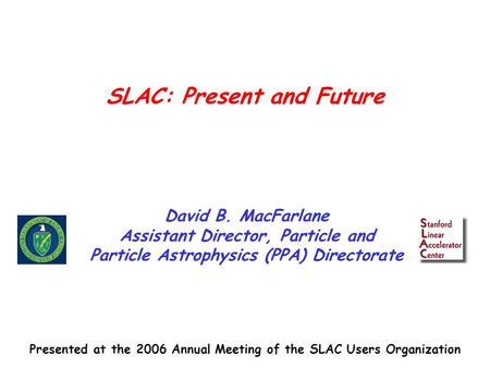 SLAC: Present and Future David B. MacFarlane Assistant Director, Particle and Particle Astrophysics (PPA) Directorate Presented at the 2006 Annual Meeting.