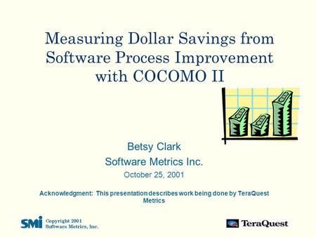Measuring Dollar Savings from Software Process Improvement with COCOMO II Betsy Clark Software Metrics Inc. October 25, 2001 Acknowledgment: This presentation.