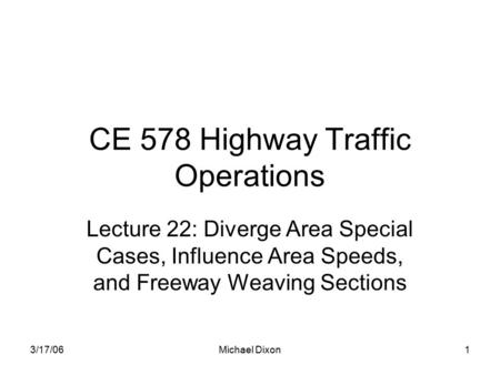 3/17/06Michael Dixon1 CE 578 Highway Traffic Operations Lecture 22: Diverge Area Special Cases, Influence Area Speeds, and Freeway Weaving Sections.
