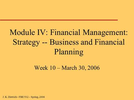 J. K. Dietrich - FBE 532 – Spring, 2006 Module IV: Financial Management: Strategy -- Business and Financial Planning Week 10 – March 30, 2006.