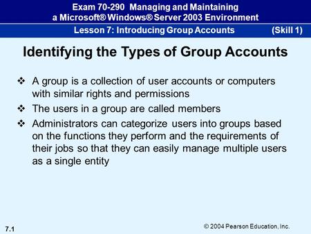 7.1 © 2004 Pearson Education, Inc. Exam 70-290 Managing and Maintaining a Microsoft® Windows® Server 2003 Environment Lesson 7: Introducing Group Accounts.