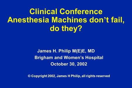 Clinical Conference Anesthesia Machines don ’ t fail, do they? James H. Philip M(E)E, MD Brigham and Women’s Hospital October 30, 2002 © Copyright 2002,