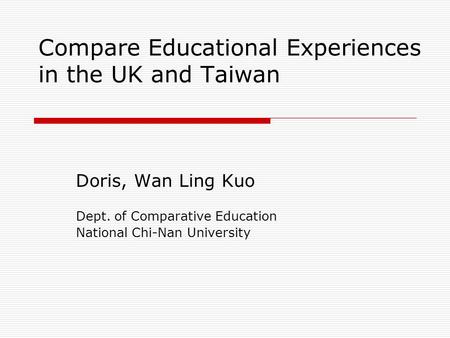 Compare Educational Experiences in the UK and Taiwan Doris, Wan Ling Kuo Dept. of Comparative Education National Chi-Nan University.