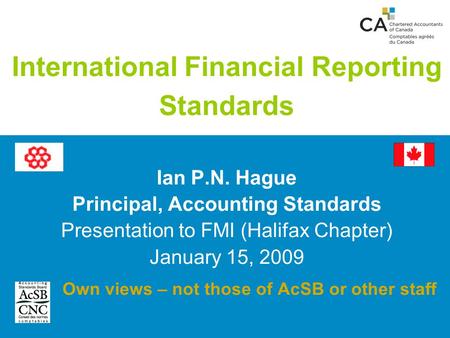 International Financial Reporting Standards Ian P.N. Hague Principal, Accounting Standards Presentation to FMI (Halifax Chapter) January 15, 2009 Own views.