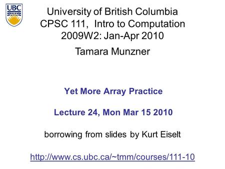 University of British Columbia CPSC 111, Intro to Computation 2009W2: Jan-Apr 2010 Tamara Munzner 1 Yet More Array Practice Lecture 24, Mon Mar 15 2010.