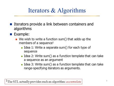 1 Iterators & Algorithms Iterators provide a link between containers and algorithms Example: We wish to write a function sum() that adds up the members.