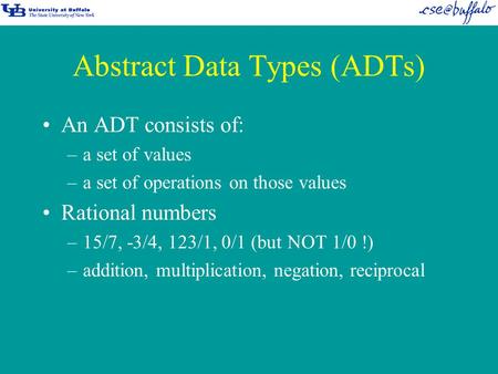 Abstract Data Types (ADTs) An ADT consists of: –a set of values –a set of operations on those values Rational numbers –15/7, -3/4, 123/1, 0/1 (but NOT.