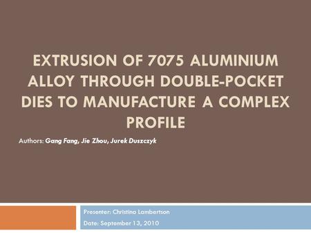 EXTRUSION OF 7075 ALUMINIUM ALLOY THROUGH DOUBLE-POCKET DIES TO MANUFACTURE A COMPLEX PROFILE Presenter: Christina Lambertson Date: September 13, 2010.