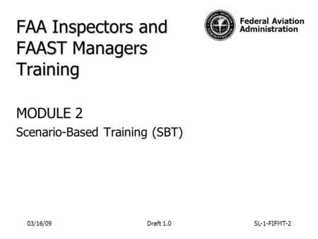Federal Aviation Administration FAA Inspectors and FAAST Managers Training MODULE 2 Scenario-Based Training (SBT) 03/16/09Draft 1.0SL-1-FIFMT-2.