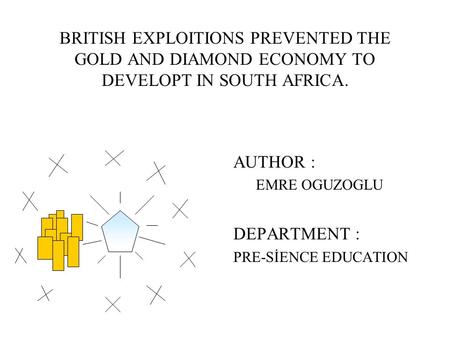 BRITISH EXPLOITIONS PREVENTED THE GOLD AND DIAMOND ECONOMY TO DEVELOPT IN SOUTH AFRICA. AUTHOR : EMRE OGUZOGLU DEPARTMENT : PRE-SİENCE EDUCATION.