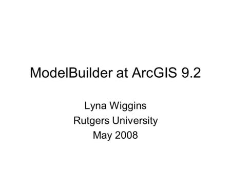 ModelBuilder at ArcGIS 9.2 Lyna Wiggins Rutgers University May 2008.