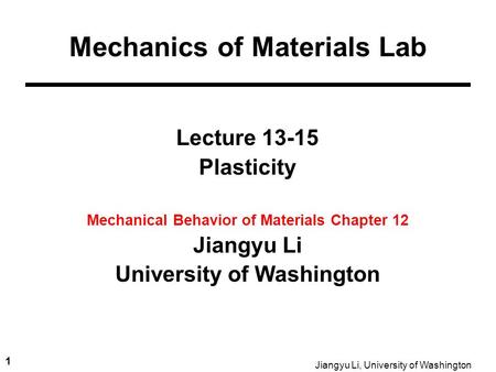 1 Jiangyu Li, University of Washington Lecture 13-15 Plasticity Mechanical Behavior of Materials Chapter 12 Jiangyu Li University of Washington Mechanics.