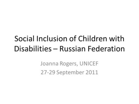 Social Inclusion of Children with Disabilities – Russian Federation Joanna Rogers, UNICEF 27-29 September 2011.