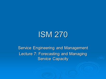 ISM 270 Service Engineering and Management Lecture 7: Forecasting and Managing Service Capacity.