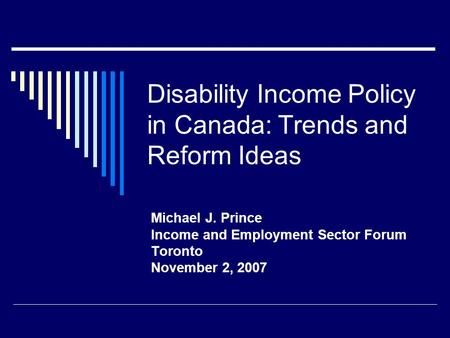 Disability Income Policy in Canada: Trends and Reform Ideas Michael J. Prince Income and Employment Sector Forum Toronto November 2, 2007.