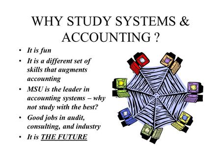 WHY STUDY SYSTEMS & ACCOUNTING ? It is fun It is a different set of skills that augments accounting MSU is the leader in accounting systems – why not study.