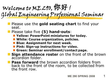 ME 290 SPRING 2008 1 Welcome to ME 290, 你 好 ! Global Engineering Professional Seminar n Please use the gold seating chart to find your seat. n Please take.