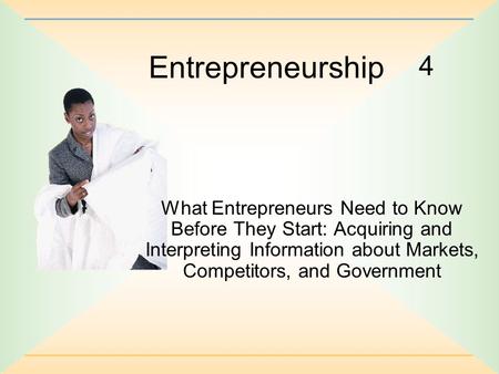 4 Entrepreneurship What Entrepreneurs Need to Know Before They Start: Acquiring and Interpreting Information about Markets, Competitors, and Government.