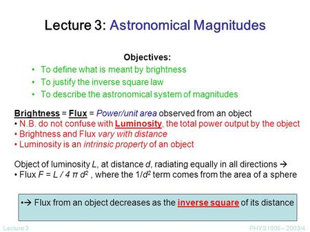 Lecture 3PHYS1005 – 2003/4 Lecture 3: Astronomical Magnitudes Objectives: To define what is meant by brightness To justify the inverse square law To describe.