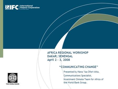 AFRICA REGIONAL WORKSHOP DAKAR; SENENGAL April 2 – 3, 2008 “COMMUNICATING CHANGE” Presented by Nana Yaa Ofori-Atta, Communications Specialist, Investment.