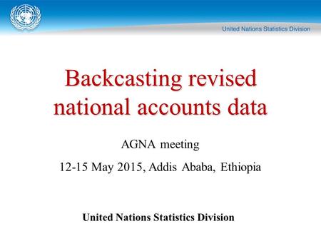 Backcasting revised national accounts data United Nations Statistics Division AGNA meeting 12-15 May 2015, Addis Ababa, Ethiopia.