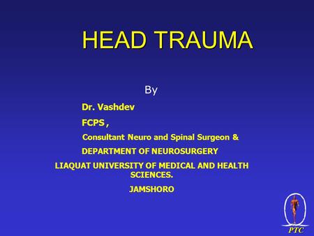 PTC HEAD TRAUMA By Dr. Vashdev FCPS, Consultant Neuro and Spinal Surgeon & DEPARTMENT OF NEUROSURGERY LIAQUAT UNIVERSITY OF MEDICAL AND HEALTH SCIENCES.