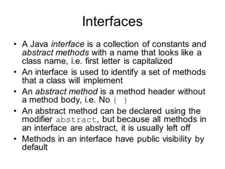 Interfaces A Java interface is a collection of constants and abstract methods with a name that looks like a class name, i.e. first letter is capitalized.