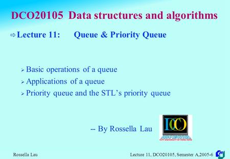 Rossella Lau Lecture 11, DCO20105, Semester A,2005-6 DCO 20105 Data structures and algorithms  Lecture 11: Queue & Priority Queue  Basic operations.