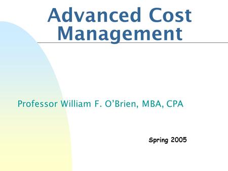 Advanced Cost Management Professor William F. O’Brien, MBA, CPA Spring 2005.