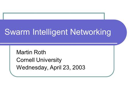 Swarm Intelligent Networking Martin Roth Cornell University Wednesday, April 23, 2003.