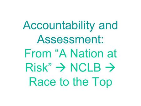 Accountability and Assessment: From “A Nation at Risk”  NCLB  Race to the Top.