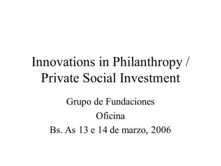 Innovations in Philanthropy / Private Social Investment Grupo de Fundaciones Oficina Bs. As 13 e 14 de marzo, 2006.