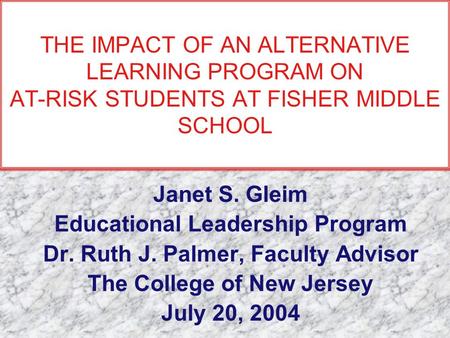 THE IMPACT OF AN ALTERNATIVE LEARNING PROGRAM ON AT-RISK STUDENTS AT FISHER MIDDLE SCHOOL Janet S. Gleim Educational Leadership Program Dr. Ruth J. Palmer,