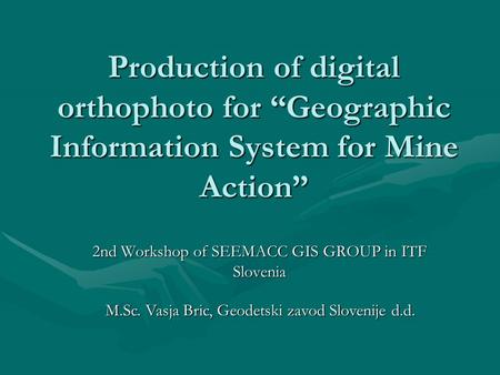 Production of digital orthophoto for “Geographic Information System for Mine Action” 2nd Workshop of SEEMACC GIS GROUP in ITF Slovenia M.Sc. Vasja Bric,